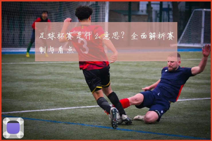 足球杯赛是什么意思？全面解析赛制与看点