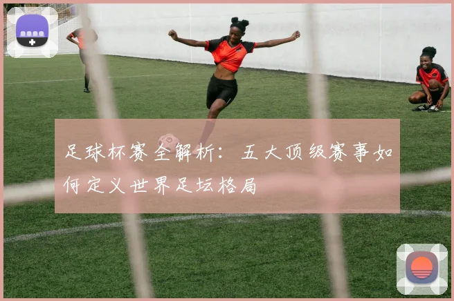 足球杯赛全解析:五大顶级赛事如何定义世界足坛格局