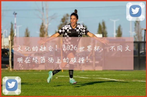 文化的融合！2026世界杯，不同文明在绿茵场上的碰撞！