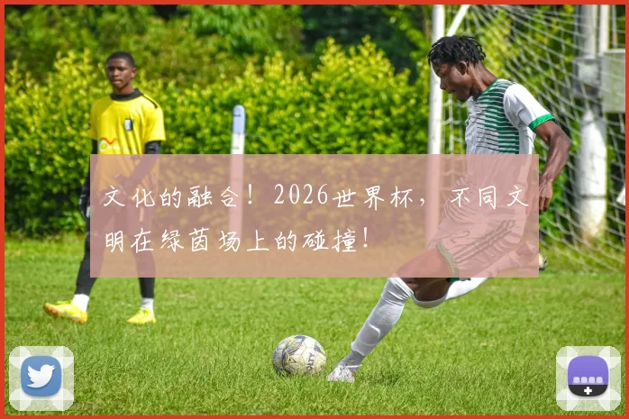 文化的融合！2026世界杯，不同文明在绿茵场上的碰撞！