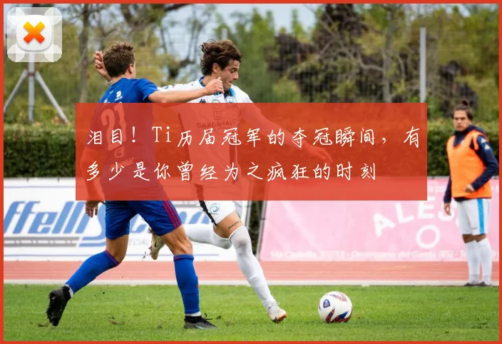 泪目！Ti历届冠军的夺冠瞬间，有多少是你曾经为之疯狂的时刻
